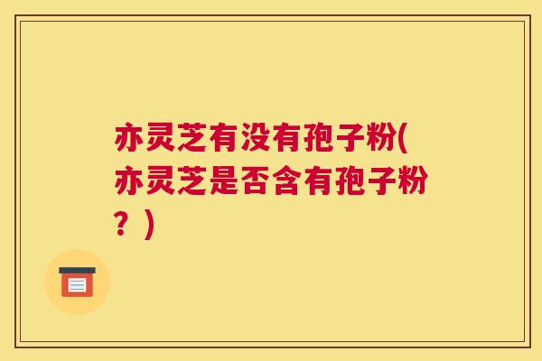 亦灵芝有没有孢子粉(亦灵芝是否含有孢子粉?) 亦灵芝有没有孢子粉(亦灵芝是否含有孢子粉?)