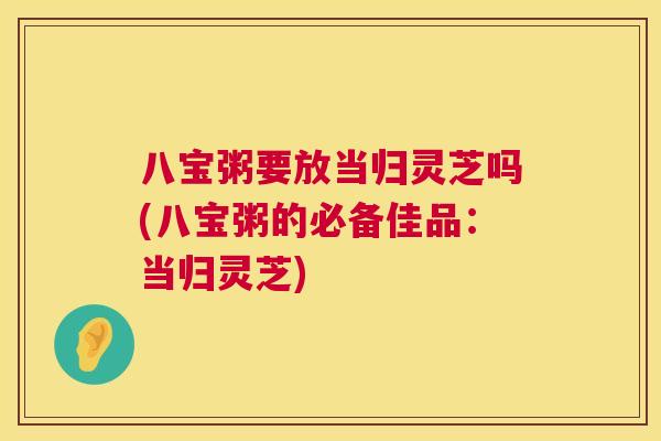 八宝粥要放当归灵芝吗(八宝粥的必备佳品:当归灵芝) 八宝粥要放当归灵芝吗(八宝粥的必备佳品:当归灵芝)