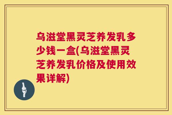乌滋堂黑灵芝养发乳多少钱一盒(乌滋堂黑灵芝养发乳价格及使用效果详解) 乌滋堂黑灵芝养发乳多少钱一盒(乌滋堂黑灵芝养发乳价格及使用效果详解)