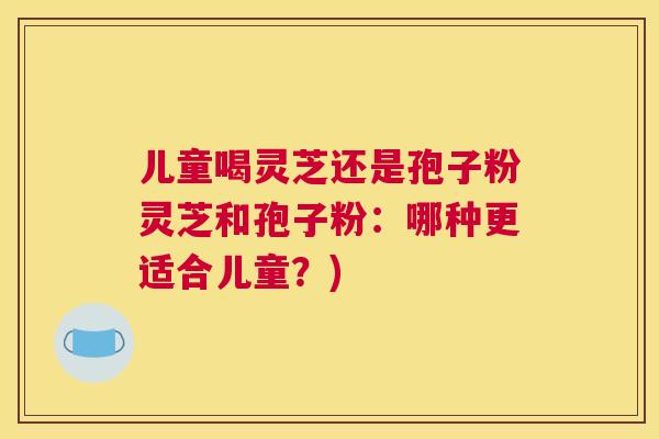 儿童喝灵芝还是孢子粉灵芝和孢子粉:哪种更适合儿童?) 儿童喝灵芝还是孢子粉灵芝和孢子粉:哪种更适合儿童?)