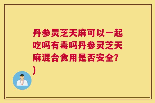 丹参灵芝天麻可以一起吃吗有毒吗丹参灵芝天麻混合食用是否安全?) 丹参灵芝天麻可以一起吃吗有毒吗丹参灵芝天麻混合食用是否安全?)
