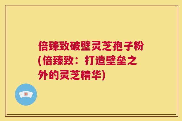倍臻致破壁灵芝孢子粉(倍臻致:打造壁垒之外的灵芝精华) 倍臻致破壁灵芝孢子粉(倍臻致:打造壁垒之外的灵芝精华)