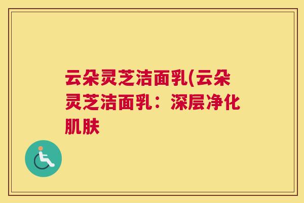 云朵灵芝洁面乳(云朵灵芝洁面乳:深层净化肌肤 云朵灵芝洁面乳(云朵灵芝洁面乳:深层净化肌肤