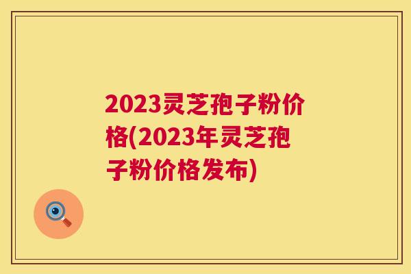 2023灵芝孢子粉价格(2023年灵芝孢子粉价格发布) 2023灵芝孢子粉价格(2023年灵芝孢子粉价格发布)