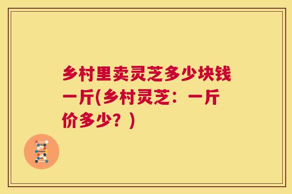 乡村里卖灵芝多少块钱一斤(乡村灵芝:一斤价多少?) 乡村里卖灵芝多少块钱一斤(乡村灵芝:一斤价多少?)