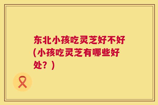东北小孩吃灵芝好不好(小孩吃灵芝有哪些好处?) 东北小孩吃灵芝好不好(小孩吃灵芝有哪些好处?)