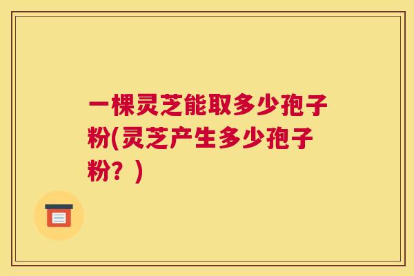 一棵灵芝能取多少孢子粉(灵芝产生多少孢子粉?) 一棵灵芝能取多少孢子粉(灵芝产生多少孢子粉?)