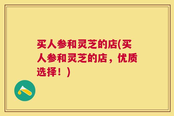 买人参和灵芝的店(买人参和灵芝的店,优质选择!) 买人参和灵芝的店(买人参和灵芝的店,优质选择!)