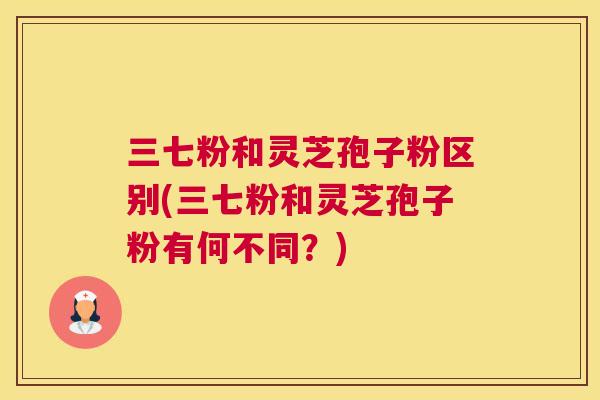 三七粉和灵芝孢子粉区别(三七粉和灵芝孢子粉有何不同?) 三七粉和灵芝孢子粉区别(三七粉和灵芝孢子粉有何不同?)
