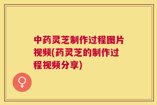 中药灵芝制作过程图片视频(药灵芝的制作过程视频分享) 中药灵芝制作过程图片视频(药灵芝的制作过程视频分享)