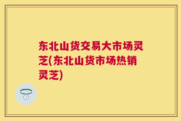 东北山货交易大市场灵芝(东北山货市场热销灵芝) 东北山货交易大市场灵芝(东北山货市场热销灵芝)