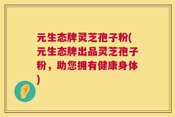 元生态牌灵芝孢子粉(元生态牌出品灵芝孢子粉,助您拥有健康身体) 元生态牌灵芝孢子粉(元生态牌出品灵芝孢子粉,助您拥有健康身体)