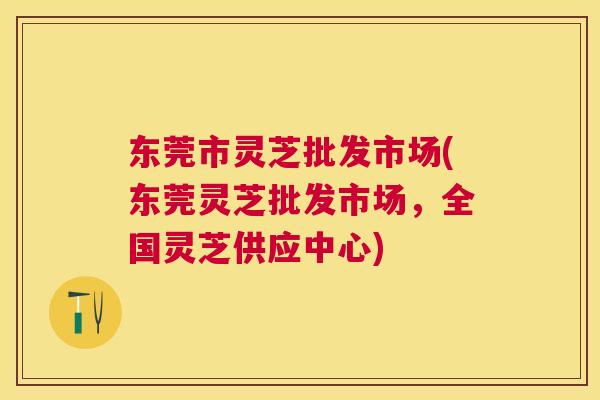东莞市灵芝批发市场(东莞灵芝批发市场,全国灵芝供应中心) 东莞市灵芝批发市场(东莞灵芝批发市场,全国灵芝供应中心)