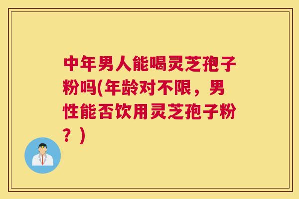 中年男人能喝灵芝孢子粉吗(年龄对不限,男性能否饮用灵芝孢子粉?) 中年男人能喝灵芝孢子粉吗(年龄对不限,男性能否饮用灵芝孢子粉?)