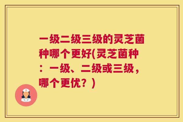 一级二级三级的灵芝菌种哪个更好(灵芝菌种:一级、二级或三级,哪个更优?) 一级二级三级的灵芝菌种哪个更好(灵芝菌种:一级、二级或三级,哪个更优?)