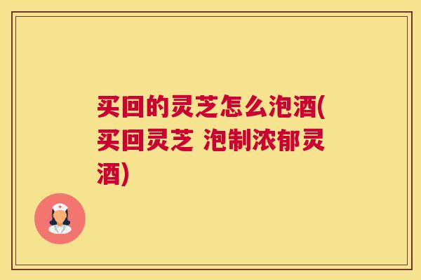买回的灵芝怎么泡酒(买回灵芝 泡制浓郁灵酒) 买回的灵芝怎么泡酒(买回灵芝 泡制浓郁灵酒)