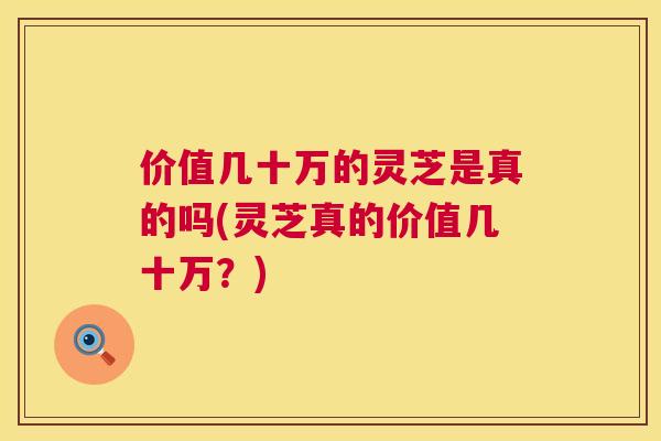 价值几十万的灵芝是真的吗(灵芝真的价值几十万？)