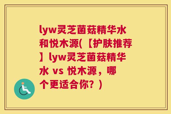 lyw灵芝菌菇精华水和悦木源(【护肤推荐】lyw灵芝菌菇精华水 vs 悦木源,哪个更适合你?) lyw灵芝菌菇精华水和悦木源(【护肤推荐】lyw灵芝菌菇精华水 vs 悦木源,哪个更适合你?)