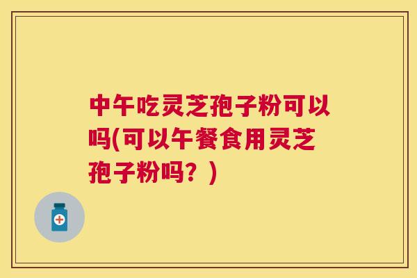 中午吃灵芝孢子粉可以吗(可以午餐食用灵芝孢子粉吗?) 中午吃灵芝孢子粉可以吗(可以午餐食用灵芝孢子粉吗?)