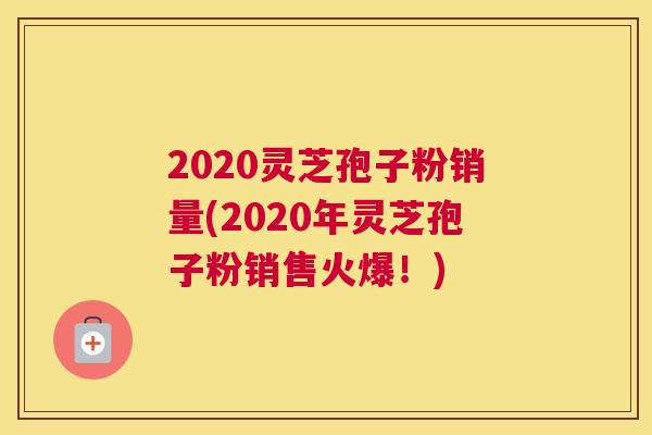 2020灵芝孢子粉销量(2020年灵芝孢子粉销售火爆!) 2020灵芝孢子粉销量(2020年灵芝孢子粉销售火爆!)