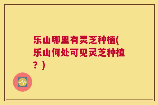 乐山哪里有灵芝种植(乐山何处可见灵芝种植?) 乐山哪里有灵芝种植(乐山何处可见灵芝种植?)
