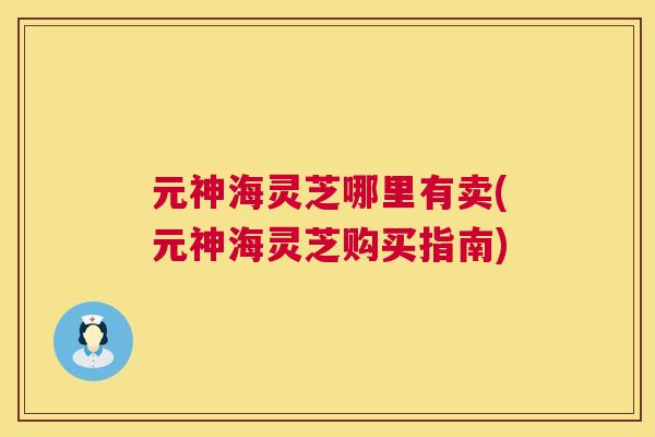 元神海灵芝哪里有卖(元神海灵芝购买指南) 元神海灵芝哪里有卖(元神海灵芝购买指南)