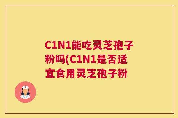 C1N1能吃灵芝孢子粉吗(C1N1是否适宜食用灵芝孢子粉 C1N1能吃灵芝孢子粉吗(C1N1是否适宜食用灵芝孢子粉