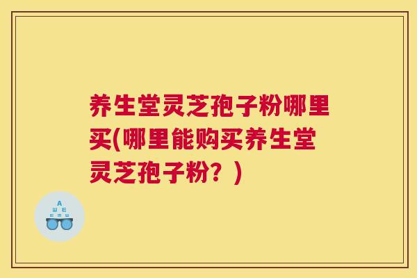 养生堂灵芝孢子粉哪里买(哪里能购买养生堂灵芝孢子粉?) 养生堂灵芝孢子粉哪里买(哪里能购买养生堂灵芝孢子粉?)