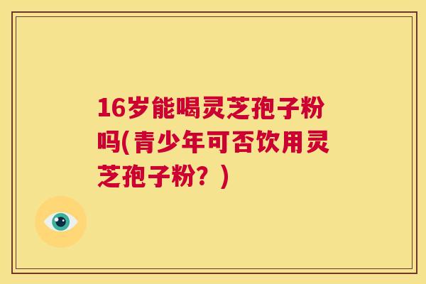 16岁能喝灵芝孢子粉吗(青少年可否饮用灵芝孢子粉?) 16岁能喝灵芝孢子粉吗(青少年可否饮用灵芝孢子粉?)