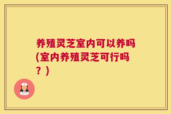 养殖灵芝室内可以养吗(室内养殖灵芝可行吗?) 养殖灵芝室内可以养吗(室内养殖灵芝可行吗?)