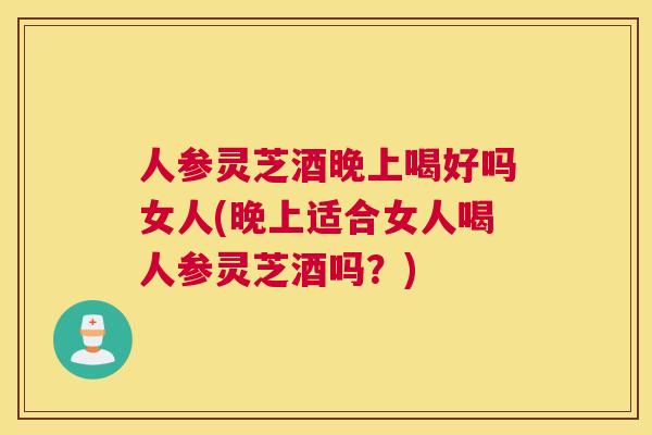 人参灵芝酒晚上喝好吗女人(晚上适合女人喝人参灵芝酒吗?) 人参灵芝酒晚上喝好吗女人(晚上适合女人喝人参灵芝酒吗?)
