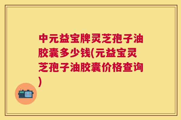 中元益宝牌灵芝孢子油胶囊多少钱(元益宝灵芝孢子油胶囊价格查询) 中元益宝牌灵芝孢子油胶囊多少钱(元益宝灵芝孢子油胶囊价格查询)