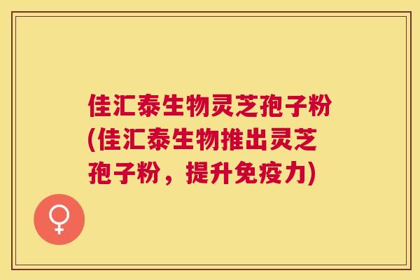 佳汇泰生物灵芝孢子粉(佳汇泰生物推出灵芝孢子粉,提升免疫力) 佳汇泰生物灵芝孢子粉(佳汇泰生物推出灵芝孢子粉,提升免疫力)