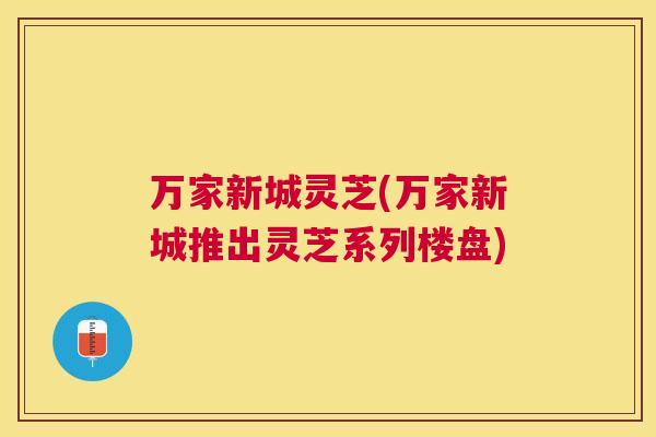 万家新城灵芝(万家新城推出灵芝系列楼盘) 万家新城灵芝(万家新城推出灵芝系列楼盘)