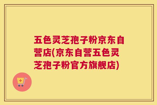 五色灵芝孢子粉京东自营店(京东自营五色灵芝孢子粉官方旗舰店) 五色灵芝孢子粉京东自营店(京东自营五色灵芝孢子粉官方旗舰店)