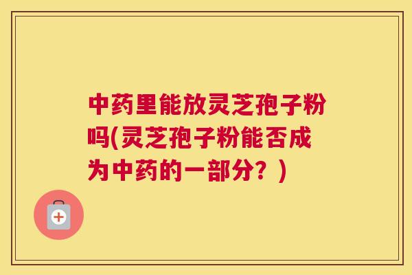 中药里能放灵芝孢子粉吗(灵芝孢子粉能否成为中药的一部分?) 中药里能放灵芝孢子粉吗(灵芝孢子粉能否成为中药的一部分?)