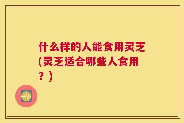 什么样的人能食用灵芝(灵芝适合哪些人食用?) 什么样的人能食用灵芝(灵芝适合哪些人食用?)
