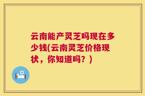 云南能产灵芝吗现在多少钱(云南灵芝价格现状,你知道吗?) 云南能产灵芝吗现在多少钱(云南灵芝价格现状,你知道吗?)