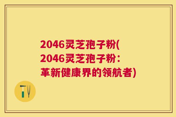 2046灵芝孢子粉(2046灵芝孢子粉:革新健康界的领航者) 2046灵芝孢子粉(2046灵芝孢子粉:革新健康界的领航者)