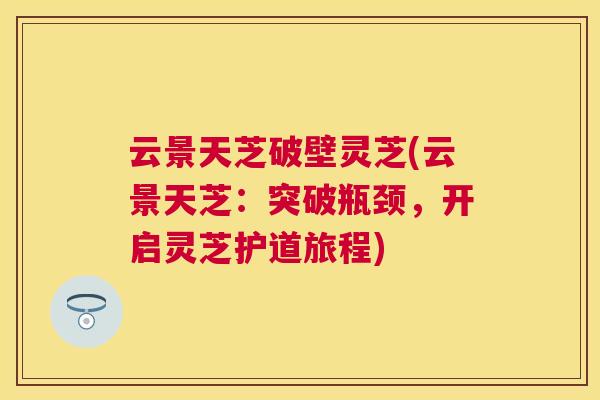 云景天芝破壁灵芝(云景天芝:突破瓶颈,开启灵芝护道旅程) 云景天芝破壁灵芝(云景天芝:突破瓶颈,开启灵芝护道旅程)