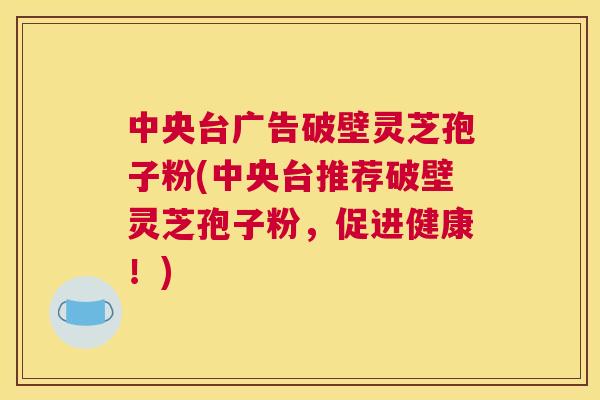 中央台广告破壁灵芝孢子粉(中央台推荐破壁灵芝孢子粉,促进健康!) 中央台广告破壁灵芝孢子粉(中央台推荐破壁灵芝孢子粉,促进健康!)