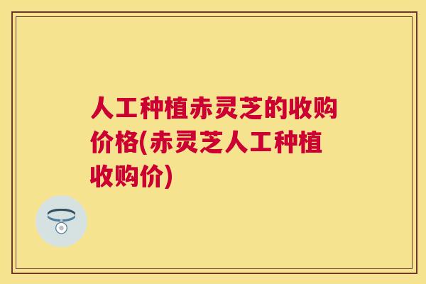 人工种植赤灵芝的收购价格(赤灵芝人工种植收购价) 人工种植赤灵芝的收购价格(赤灵芝人工种植收购价)