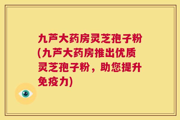 九芦大药房灵芝孢子粉(九芦大药房推出优质灵芝孢子粉,助您提升免疫力) 九芦大药房灵芝孢子粉(九芦大药房推出优质灵芝孢子粉,助您提升免疫力)