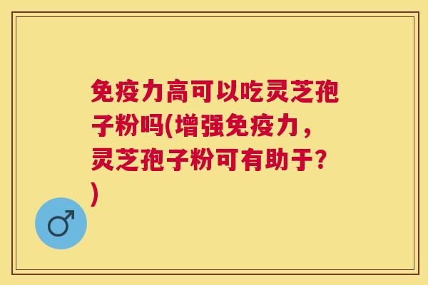 免疫力高可以吃灵芝孢子粉吗(增强免疫力,灵芝孢子粉可有助于?) 免疫力高可以吃灵芝孢子粉吗(增强免疫力,灵芝孢子粉可有助于?)