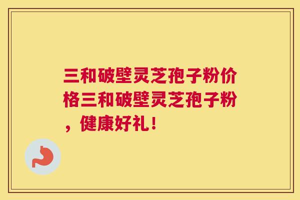 三和破壁灵芝孢子粉价格三和破壁灵芝孢子粉,健康好礼! 三和破壁灵芝孢子粉价格三和破壁灵芝孢子粉,健康好礼!