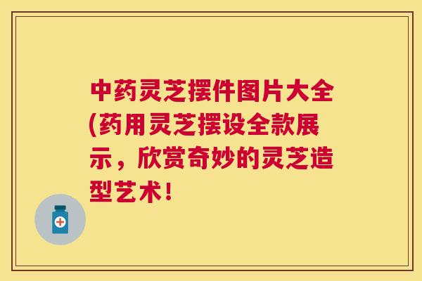 中药灵芝摆件图片大全(药用灵芝摆设全款展示,欣赏奇妙的灵芝造型艺术! 中药灵芝摆件图片大全(药用灵芝摆设全款展示,欣赏奇妙的灵芝造型艺术!