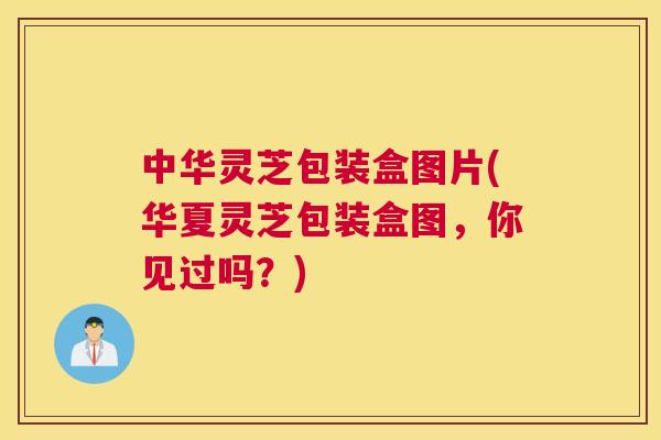 中华灵芝包装盒图片(华夏灵芝包装盒图,你见过吗?) 中华灵芝包装盒图片(华夏灵芝包装盒图,你见过吗?)