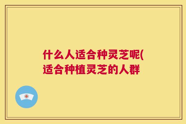 什么人适合种灵芝呢(适合种植灵芝的人群 什么人适合种灵芝呢(适合种植灵芝的人群