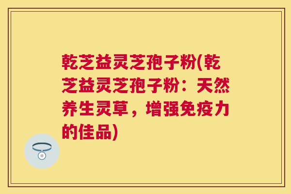 乾芝益灵芝孢子粉(乾芝益灵芝孢子粉:天然养生灵草,增强免疫力的佳品) 乾芝益灵芝孢子粉(乾芝益灵芝孢子粉:天然养生灵草,增强免疫力的佳品)
