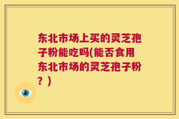 东北市场上买的灵芝孢子粉能吃吗(能否食用东北市场的灵芝孢子粉?) 东北市场上买的灵芝孢子粉能吃吗(能否食用东北市场的灵芝孢子粉?)